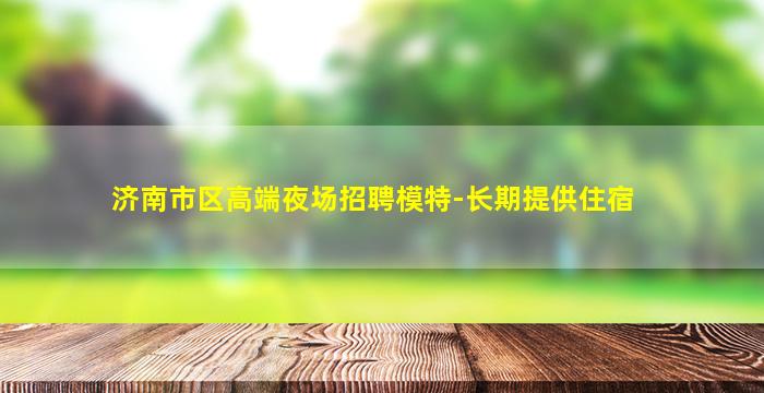 济南市区高端夜场招聘模特-长期提供住宿